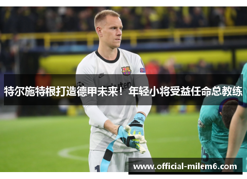 特尔施特根打造德甲未来！年轻小将受益任命总教练